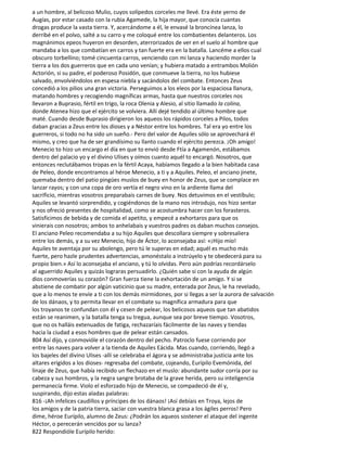 a un hombre, al belicoso Mulio, cuyos solípedos corceles me llevé. Era éste yerno de
Augías, por estar casado con la rubia Agamede, la hija mayor, que conocía cuantas
drogas produce la vasta tierra. Y, acercándome a él, le envasé la broncínea lanza, lo
derribé en el polvo, salté a su carro y me coloqué entre los combatientes delanteros. Los
magnánimos epeos huyeron en desorden, aterrorizados de ver en el suelo al hombre que
mandaba a los que combatían en carros y tan fuerte era en la batalla. Lancéme a ellos cual
obscuro torbellino; tomé cincuenta carros, venciendo con mi lanza y haciendo morder la
tierra a los dos guerreros que en cada uno venían; y hubiera matado a entrambos Molión
Actorión, si su padre, el poderoso Posidón, que conmueve la tierra, no los hubiese
salvado, envolviéndolos en espesa niebla y sacándolos del combate. Entonces Zeus
concedió a los pilios una gran victoria. Perseguimos a los eleos por la espaciosa llanura,
matando hombres y recogiendo magníficas armas, hasta que nuestros corceles nos
llevaron a Buprasio, fértil en trigo, la roca Olenia y Alesio, al sitio llamado la colina,
donde Atenea hizo que el ejército se volviera. Allí dejé tendido al último hombre que
maté. Cuando desde Buprasio dirigieron los aqueos los rápidos corceles a Pilos, todos
daban gracias a Zeus entre los dioses y a Néstor entre los hombres. Tal era yo entre los
guerreros, si todo no ha sido un sueño.- Pero del valor de Aquiles sólo se aprovechará él
mismo, y creo que ha de ser grandísimo su llanto cuando el ejército perezca. ¡Oh amigo!
Menecio to hizo un encargo el día en que to envió desde Ftía a Agamenón, estábamos
dentro del palacio yo y el divino Ulises y oímos cuanto aquél to encargó. Nosotros, que
entonces reclutábamos tropas en la fértil Acaya, habíamos llegado a la bien habitada casa
de Peleo, donde encontramos al héroe Menecio, a ti y a Aquiles. Peleo, el anciano jinete,
quemaba dentro del patio pingües muslos de buey en honor de Zeus, que se complace en
lanzar rayos; y con una copa de oro vertía el negro vino en la ardiente llama del
sacrificio, mientras vosotros preparabais carnes de buey. Nos detuvimos en el vestíbulo;
Aquiles se levantó sorprendido, y cogiéndonos de la mano nos introdujo, nos hizo sentar
y nos ofreció presentes de hospitalidad, como se acostumbra hacer con los forasteros.
Satisficimos de bebida y de comida el apetito, y empecé a exhortaros para que os
vinierais con nosotros; ambos to anhelabais y vuestros padres os daban muchos consejos.
El anciano Peleo recomendaba a su hijo Aquiles que descollara siempre y sobresaliera
entre los demás, y a su vez Menecio, hijo de Áctor, lo aconsejaba así: «¡Hijo mío!
Aquiles te aventaja por su abolengo, pero tú le superas en edad; aquél es mucho más
fuerte, pero hazle prudentes advertencias, amonéstalo a instrúyelo y te obedecerá para su
propio bien.» Así lo aconsejaba el anciano, y tú lo olvidas. Pero aún podrías recordárselo
al aguerrido Aquiles y quizás lograras persuadirlo. ¿Quién sabe si con la ayuda de algún
dios conmoverías su corazón? Gran fuerza tiene la exhortación de un amigo. Y si se
abstiene de combatir por algún vaticinio que su madre, enterada por Zeus, le ha revelado,
que a lo menos te envíe a ti con los demás mirmidones, por si llegas a ser la aurora de salvación
de los dánaos, y to permita llevar en el combate su magnífica armadura para que
los troyanos te confundan con él y cesen de pelear, los belicosos aqueos que tan abatidos
están se reanimen, y la batalla tenga su tregua, aunque sea por breve tiempo. Vosotros,
que no os halláis extenuados de fatiga, rechazaríais fácilmente de las naves y tiendas
hacia la ciudad a esos hombres que de pelear están cansados.
804 Así dijo, y conmovióle el corazón dentro del pecho. Patroclo fuese corriendo por
entre las naves para volver a la tienda de Aquiles Eácida. Mas cuando, corriendo, llegó a
los bajeles del divino Ulises -allí se celebraba el ágora y se administraba justicia ante los
altares erigidos a los dioses- regresaba del combate, cojeando, Eurípilo Evemónida, del
linaje de Zeus, que había recibido un flechazo en el muslo: abundante sudor corría por su
cabeza y sus hombros, y la negra sangre brotaba de la grave herida, pero su inteligencia
permanecía firme. Violo el esforzado hijo de Menecio, se compadeció de él y,
suspirando, dijo estas aladas palabras:
816 -¡Ah infelices caudillos y príncipes de los dánaos! ¡Así debíais en Troya, lejos de
los amigos y de la patria tierra, saciar con vuestra blanca grasa a los ágiles perros! Pero
dime, héroe Eurípilo, alumno de Zeus: ¿Podrán los aqueos sostener el ataque del ingente
Héctor, o perecerán vencidos por su lanza?
822 Respondióle Eurípilo herido:
 