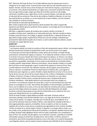 823 -¡Patroclo, del linaje de Zeus! Ya no habrá defensa para los aqueos que corren a
refugiarse en las negras naves. Cuantos fueron hasta aquí los más valientes yacen en sus
bajeles, heridos unos de cerca y otros de lejos por mano de los troyanos, cuya fuerza va
en aumento. Pero sálvame llevándome a la negra nave, arráncame la flecha del muslo,
lava con agua tibia la negra sangre que fluye de la herida y ponme en ella drogas
calmantes y salutíferas que, según dicen, te dio a conocer Aquiles, instruido por Quirón,
el más justo de los centauros. Pues de los dos médicos, Podalirio y Macaón, el uno creo
que está herido en su tienda, y a su vez necesita de un buen médico, y el otro sostiene
vivo combate en la llanura troyana.
837 Contestó el esforzado hijo de Menecio:
838 -¿Cómo acabará esto? ¿Qué haremos, héroe Eurípilo? Iba a decir al aguerrido
Aquiles to que Néstor gerenio, protector de los aqueos, me encargó; pero no te dejaré así,
abrumado por el dolor.
842 Dijo; y, cogiendo al pastor de hombres por el pecho, llevólo a la tienda. El
escudero, al verlos venir, extendió en el suelo pieles de buey. Patroclo recostó en ellas a
Eurípilo y sacó del muslo, con la daga, la aguda y acerba flecha; y, después de lavar con
agua tibia la negra sangre, espolvoreó la herida con una raíz amarga y calmante que
previamente había desmenuzado con la mano. La raíz le calmó todos los dolores, secóse
la herida y la sangre dejó de correr.
CANTO XII*
Combate en la muralla
* Los troyanos asaltan con éxito la muralla y el foso del campamento aqueo. Héctor, con una gran piedra,
derriba la puerta de entrada al campamento y abre una vía de acceso a sus tropas.
1 En tanto que el fuerte hijo de Menecio curaba, dentro de la tienda, a Eurípilo herido,
acometíanse confusamente argivos y troyanos. Ya no había de contener a éstos ni el foso
ni el ancho muro que al borde del mismo construyeron los dánaos, sin ofrecer a los dioses
hecatombes perfectas, para que los defendiera a ellos y las veleras naves y el mucho botín
que dentro se guardaba. Levantado el muro contra la voluntad de los inmortales dioses,
no debía subsistir largo tiempo. Mientras vivió Héctor, estuvo Aquiles irritado y la ciudad
del rey Príamo no fue expugnada, la gran muralla de los aqueos se mantuvo firme. Pero,
cuando hubieron muerto los más valientes troyanos, de los argivos unos perecierón y
otros se salvaron, la ciudad de Príamo fue destruida en el décimo año, y los argivos se
embarcaron para regresar a su patria; Posidón y Apolo decidieron arruinar el muro con la
fuerza de los ríos que corren de los montes ideos al mar: el Reso, el Heptáporo, el Careso,
el Rodio, el Gránico, el Esepo, el divino Escamandro y el Simoente, en cuya ribera
cayeron al polvo muchos cascos, escudos de boyuno cuero y la generación de los
hombres semidioses.- Febo Apolo desvió el curso de todos estos ríos y dirigió sus
corrientes a la muralla por espacio de nueve días, y Zeus no cesó de llover para que más
presto se sumergiese en el mar. Iba al frente de aquéllos el mismo Posidón, que bate la
tierra, con el tridente en la mano, y tiró a las olas todos los cimientos de troncos y piedras
que con tanta fatiga echaron los aqueos, arrasó la orilla del Helesponto, de rápida
corriente, enarenó la gran playa en que estuvo el destruido muro y volvió los ríos a los
cauces por donde discurrían sus cristalinas aguas.
34 De tal modo Posidón y Apolo debían proceder más tarde. Entonces ardía el
clamoroso combate al pie del bien labrado muro, y las vigas de las torres resonaban al
chocar de los dardos. Los argivos, vencidos por el azote de Zeus, encerrábanse en el
cerco de las cóncavas naves por miedo a Héctor, cuya valentía les causaba la derrota, y
éste seguía peleando y parecía un torbellino. Como un jabalí o un león se revuelve,
orgulloso de su fuerza, entre perros y cazadores que agrupados le tiran muchos venablos
-la fiera no siente en su ánimo audaz ni temor ni espanto, y su propio valor la mata- y va
de un lado a otro, probando las hileras de los hombres, y se apartan aquéllos hacia los que
se dirige, de igual modo agitábase Héctor entre la turba y exhortaba a sus compañeros a
pasar el foso. Los corceles, de pies ligeros, no se atrevían a hacerlo, y parados en el borde
relinchaban, porque el ancho foso les daba horror. No era fácil, en efecto, salvarlo ni
atravesarlo, pues tenía escarpados precipicios a uno y otro lado, y en su parte alta grandes
y puntiagudas estacas, que los aqueos clavaron espesas para defenderse de los enemigos.
 