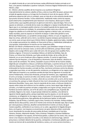 Un caballo tirando de un carro de hermosas ruedas difícilmente hubiera entrado en el
foso, y los peones meditaban si podrían realizarlo. Entonces llegóse Polidamante al audaz
Héctor, y dijo:
61 -¡Héctor y demás caudillos de los troyanos y sus auxiliares! Dirigimos
imprudentemente los veloces caballos al foso, y éste es muy difícil de pasar, porque está
erizado de agudas estacas y a lo largo de él se levanta el muro de los aqueos. Allí no
podríamos apearnos del carro ni combatir, pues se trata de un sitio estrecho donde temo
que pronto seríamos heridos. Si Zeus altitonante, meditando males contra los aqueos,
quiere destruirlos completamente para favorecer a los troyanos, deseo que lo realice
cuanto antes y que aquéllos perezcan sin gloria en esta tierra, lejos de Argos. Pero si los
aqueos se volviesen, y viniendo de las naves nos obligaran a repasar el profundo foso, me
figuro que ni un mensajero podría retornar a la ciudad huyendo de los aqueos que
nuevamente entraran en combate. Ea, procedamos todos como voy a decir. Los escuderos
tengan los caballos en la orilla del foso y nosotros sigamos a Héctor a pie, con armas y
todos reunidos; pues los aqueos no resistirán el ataque si sobre ellos pende la ruina.
80 Así dijo Polidamante, y su prudente consejo plugo a Héctor, el cual, en seguida y sin
dejar las armas, saltó del carro a tierra. Los demás troyanos tampoco permanecieron en
sus carros; pues así que vieron que el divino Héctor lo dejaba, apeáronse todos, mandaron
a los aurigas que pusieran los caballos en línea junto al foso, y, habiéndose ordenado en
cinco grupos, emprendieron la marcha con los respectivos jefes.
88 Iban con Héctor y Polidamante los más y mejores, que anhelaban romper el muro y
pelear cerca de las cóncavas naves; su tercer jefe era Cebríones, porque Héctor había
dejado a otro auriga inferior para cuidar del carro. De otro grupo eran caudillos Paris,
Alcátoo y Agenor. El tercero lo mandaban Héleno y el deiforme Deífobo, hijos de
Príamo, y el héroe Asio Hirtácida, que había venido de Arisbe, de las orillas del río
Seleente, en un carro tirado por altos y fogosos corceles. El cuarto lo regía Eneas,
valiente hijo de Anquises, y con él Arquéloco y Acamante, hijos de Anténor, diestros en
toda suerte de combates. Por último, Sarpedón se puso al frente de los ilustres aliados,
eligiendo por compañeros a Glauco y al belicoso Asteropeo, a quienes tenía por los más
valientes después de sí mismo, pues él descollaba entre todos. Tan pronto como hubieron
embrazado los fuertes escudos y cerrado las filas, marcharon animosos contra los dánaos;
y esperaban que éstos, en vez de oponerles resistencia, se refugiarían en las negras naves.
108 Todos los troyanos y sus auxiliares venidos de lejas tierras siguieron el consejo del
eximio Polidamante, menos Asio Hirtácida, príncipe de hombres, que, negándose a dejar
el carro y al auriga, se acercó con ellos a las veleras naves. ¡Insensato! No había de
librarse de las funestas parcas, ni volver, ufano de sus corceles y de su carro, de las naves
a la ventosa Ilio; porque su hado infausto lo hizo morir atravesado por la lanza del ilustre
Idomeneo Deucálida. Fuese, pues, hacia la izquierda de las naves, al sitio por donde los
aqueos solían volver de la llanura con los caballos y carros; hacia aquel lugar dirigió los
corceles, y no halló las puertas cerradas y aseguradas con el gran cerrojo, porque unos
hombres las tenían abiertas, con el fin de salvar a los compáñeros que, huyendo del
combate, llegaran a las naves. A aquel paraje enderezó los caballos, y los demás to
siguieron dando agudos gritos, porque esperaban que los aqueos, en vez de oponer
resistencia, se refugiarían en las negras naves. ¡Insensatos! En las puertas encontraron a
dos valentísimos guérreros, hijos gallardos de los belicosos lapitas: el esforzado
Polipetes, hijo de Pirítoo, y Leonteo, igual a Ares, funesto a los mortales. Ambos estaban
delante de las altas puertas, como en el monte unas encinas de elevada copa, fijas al suelo
por raíces gruesas y extensas, desafían constantemente el viento y la lluvia; de igual
manera aquéllos, confiando en sus manos y en su valor, aguardaron la llegada del gran
Asio y no huyeron. Los troyanos se encaminaron con gran alboroto al bien construido
muro, levantando los escudos de secas pieles de buey, mandados por el rey Asio,
Yámeno, Orestes, Adamante Asíada, Toón y Enómao. Polipetes y Leonteo hallábanse
dentro a instigaban a los aqueos, de hermosas grebas, a pelear por las naves; mas, así que
vieron a los tróyanos atacando la muralla y a los dánaos en clamorosa fuga, salieron
presurosos a combatir delante de las puertas, semejantes a montaraces jabalíes que en el
monte son terrero de la acometida de hombres y canes, y en curva carrera tronchan y
 