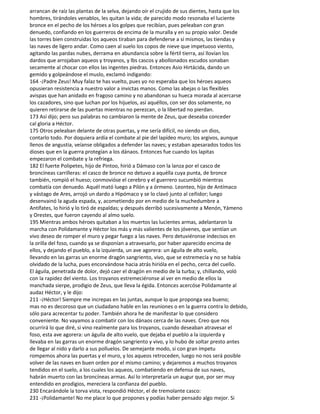 arrancan de raíz las plantas de la selva, dejando oír el crujido de sus dientes, hasta que los
hombres, tirándoles venablos, les quitan la vida; de parecido modo resonaba el luciente
bronce en el pecho de los héroes a los golpes que recibían, pues peleaban con gran
denuedo, confiando en los guerreros de encima de la muralla y en su propio valor. Desde
las torres bien construidas los aqueos tiraban para defenderse a sí mismos, las tiendas y
las naves de ligero andar. Como caen al suelo los copos de nieve que impetuoso viento,
agitando las pardas nubes, derrama en abundancia sobre la fértil tierra, así llovían los
dardos que arrojaban aqueos y troyanos, y lbs cascos y abollonados escudos sonaban
secamente al chocar con ellos las ingentes piedras. Entonces Asio Hirtácida, dando un
gemido y golpeándose el muslo, exclamó indigando:
164 -¡Padre Zeus! Muy falaz te has vuelto, pues yo no esperaba que los héroes aqueos
opusieran resistencia a nuestro valor a invictas manos. Como las abejas o las flexibles
avispas que han anidado en fragoso camino y no abandonan su hueca morada al acercarse
los cazadores, sino que luchan por los hijuelos, así aquéllos, con ser dos solamente, no
quieren retirarse de las puertas mientras no perezcan, o la libertad no pierdan.
173 Así dijo; pero sus palabras no cambiaron la mente de Zeus, que deseaba conceder
cal gloria a Héctor.
175 Otros peleaban delante de otras puertas, y me sería difícil, no siendo un dios,
contarlo todo. Por doquiera ardía el combate al pie del lapídeo muro; los argivos, aunque
llenos de angustia, veíanse obligados a defender las naves; y estaban apesarados todos los
dioses que en la guerra protegían a los dánaos. Entonces fue cuando los lapitas
empezaron el combate y la refriega.
182 El fuerte Polipetes, hijo de Pintoo, hirió a Dámaso con la lanza por el casco de
broncíneas carrilleras: el casco de bronce no detuvo a aquélla cuya punta, de bronce
también, rompió el hueso; conmovióse el cerebro y el guerrero sucumbió mientras
combatía con denuedo. Aquél mató luego a Pilón y a órmeno. Leonteo, hijo de Antímaco
y vástago de Ares, arrojó un dardo a Hipómaco y se lo clavó junto al ceñidor; luego
desenvainó la aguda espada, y, acometiendo por en medio de la muchedumbre a
Antífates, lo hirió y lo tiró de espaldas; y después derribó sucesivamente a Menón, Yámeno
y Orestes, que fueron cayendo al almo suelo.
195 Mientras ambos héroes quitaban a los muertos las lucientes armas, adelantaron la
marcha con Polidamante y Héctor los más y más valientes de los jóvenes, que sentían un
vivo deseo de romper el muro y pegar fuego a las naves. Pero detuviéronse indecisos en
la orilla del foso, cuando ya se disponían a atravesarlo, por haber aparecido encima de
ellos, y dejando el pueblo, a la izquierda, un ave agorera: un águila de alto vuelo,
llevando en las garras un enorme dragón sangriento, vivo, que se estremecía y no se había
olvidado de la lucha, pues encorvándose hacia atrás hirióla en el pecho, cerca del cuello.
El águila, penetrada de dolor, dejó caer el dragón en medio de la turba; y, chillando, voló
con la rapidez del viento. Los troyanos estremeciéronse al ver en medio de ellos la
manchada sierpe, prodigio de Zeus, que lleva la égida. Entonces acercóse Polidamante al
audaz Héctor, y le dijo:
211 -¡Héctor! Siempre me increpas en las juntas, aunque lo que proponga sea bueno;
mas no es decoroso que un ciudadano hable en las reuniones o en la guerra contra lo debido,
sólo para acrecentar tu poder. También ahora he de manifestar lo que considero
conveniente. No vayamos a combatir con los dánaos cerca de las naves. Creo que nos
ocurrirá lo que diré, si vino realmente para los troyanos, cuando deseaban atravesar el
foso, esta ave agorera: un águila de alto vuelo, que dejaba el pueblo a la izquierda y
llevaba en las garras un enorme dragón sangriento y vivo, y lo hubo de soltar presto antes
de llegar al nido y darlo a sus polluelos. De semejante modo, si con gran ímpetu
rompemos ahora las puertas y el muro, y los aqueos retroceden, luego no nos será posible
volver de las naves en buen orden por el mismo camino; y dejaremos a muchos troyanos
tendidos en el suelo, a los cuales los aqueos, combatiendo en defensa de sus naves,
habrán muerto con las broncíneas armas. Así lo interpretaría un augur que, por ser muy
entendido en prodigios, mereciera la confianza del pueblo.
230 Encarándole la torva vista, respondió Héctor, el de tremolante casco:
231 -¡Polidamante! No me place lo que propones y podías haber pensado algo mejor. Si
 
