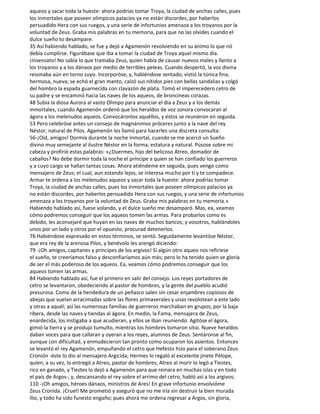 aqueos y sacar toda la hueste: ahora podrías tomar Troya, la ciudad de anchas calles, pues
los inmortales que poseen olímpicos palacios ya no están discordes, por haberlos
persuadido Hera con sus ruegos, y una serie de infortunios amenaza a los troyanos por la
voluntad de Zeus. Graba mis palabras en tu memoria, para que no las olvides cuando el
dulce sueño to desampare.
35 Así habiendo hablado, se fue y dejó a Agamenón revolviendo en su ánimo lo que nó
debía cumplirse. Figurábase que iba a tomar la ciudad de Troya aquel mismo día.
¡Insensato! No sabía lo que tramaba Zeus, quien había de causar nuevos males y llanto a
los troyanos y a los dánaos por medio de terribles peleas. Cuando despertó, la voz divina
resonaba aún en torno suyo. Incorporóse, y, habiéndose sentado, vistió la túnica fina,
hermosa, nueva; se echó el gran manto, calzó sus nítidos pies con bellas sandalias y colgó
del hombro la espada guarnecida con clavazón de plata. Tomó el imperecedero cetro de
su padre y se encaminó hacia las naves de los aqueos, de broncíneas corazas.
48 Subía la diosa Aurora al vasto Olimpo para anunciar el día a Zeus y a los demás
inmortales, cuando Agamenón ordenó que los heraldos de voz sonora convocaran al
ágora a los melenudos aqueos. Convocáronlos aquéllos, y éstos se reunieron en seguida.
53 Pero celebróse antes un consejo de magnánimos próceres junto a la nave del rey
Néstor, natural de Pilos. Agamenón los llamó para hacerles una discreta consulta:
56-¡Oíd, amigos! Dormía durante la noche inmortal, cuando se me acercó un Sueño
divino muy semejante al ilustre Néstor en la forma, estatura y natural. Púsose sobre mi
cabeza y profirió estas palabras: «¿Duermes, hijo del belicoso Atreo, domador de
caballos? No debe dormir toda la noche el príncipe a quien se han confiado los guerreros
y a cuyo cargo se hallan tantas cosas. Ahora atiéndeme en seguida, pues vengo como
mensajero de Zeus; el cual, aun estando lejos, se interesa mucho por ti y te compadece.
Armar te ordena a los melenudos aqueos y sacar toda la hueste: ahora podrías tomar
Troya, la ciudad de anchas calles, pues los inmortales que poseen olímpicos palacios ya
no están discordes, por haberlos persuadido Hera con sus ruegos, y una serie de infortunios
amenaza a los troyanos por la voluntad de Zeus. Graba mis palabras en tu memoria.»
Habiendo hablado así, fuese volando, y el dulce sueño me desamparó. Mas, ea, veamos
cómo podremos conseguir que los aqueos tomen las armas. Para probarlos como es
debido, les aconsejaré que huyan en las naves de muchos bancos; y vosotros, hablándoles
unos por un lado y otros por el opuesto, procurad detenerlos.
76 Habiéndose expresado en estos términos, se sentó. Seguidamente levantóse Néstor,
que era rey de la arenosa Pilos, y benévolo les arengó diciendo:
79 -¡Oh amigos, capitanes y príncipes de los argivos! Si algún otro aqueo nos refiriese
el sueño, te creeríamos falso y desconfiaríamos aún más; pero lo ha tenido quien se gloría
de ser el más poderoso de los aqueos. Ea, veamos cómo podremos conseguir que los
aqueos tomen las armas.
84 Habiendo hablado así, fue el primero en salir del consejo. Los reyes portadores de
cetro se levantaron, obedeciendo al pastor de hombres, y la gente del pueblo acudió
presurosa. Como de la hendedura de un peñasco salen sin cesar enjambres copiosos de
abejas que vuelan arracimadas sobre las flores primaverales y unas revolotean a este lado
y otras a aquél; así las numerosas familias de guerreros marchaban en grupos, por la baja
ribera, desde las naves y tiendas al ágora. En medio, la Fama, mensajera de Zeus,
enardecida, los instigaba a que acudieran, y ellos se iban reuniendo. Agitóse el ágora,
gimió la tierra y se produjo tumulto, mientras los hombres tomaron sitio. Nueve heraldos
daban voces para que callaran y oyeran a los reyes, alumnos de Zeus. Sentáronse al fin,
aunque con dificultad, y enmudecieron tan pronto como ocuparon los asientos. Entonces
se levantó el rey Agamenón, empuñando el cetro que Hefesto hizo para el soberano Zeus
Cronión -éste lo dio al mensajero Argicida; Hermes lo regaló al excelente jinete Pélope,
quien, a su vez, lo entregó a Atreo, pastor de hombres; Atreo al morir lo legó a Tiestes,
rico en ganado, y Tiestes lo dejó a Agamenón para que reinara en muchas islas y en todo
el país de Argos-, y, descansando el rey sobre el arrimo del cetro, habló así a los argivos:
110 -¡Oh amigos, héroes dánaos, ministros de Ares! En grave infortunio envolvióme
Zeus Cronida. ¡Cruel! Me prometió y aseguró que no me iría sin destruir la bien murada
Ilio, y todo ha sido funesto engaño; pues ahora me ordena regresar a Argos, sin gloria,
 