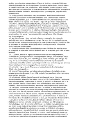 también son esforzados, pues combaten al frente de los licios». ¡Oh amigo! Ojalá que,
huyendo de esta batalla, nos libráramos para siempre de la vejez y de la muerte, pues ni
yo me batiría en primera fila, ni to llevaría a la lid, donde los varones adquieren gloria;
pero, como son muchas las clases de muerte que penden sobre los mortales, sin que éstos
puedan huir de ellas ni evitarlas, vayamos y daremos gloria a alguien, o alguien nos la
dará a nosotros.
329 Así dijo; y Glauco ni retrocedió ni fue desobediente. Ambos fueron adelante en
línea recta, siguiéndoles la numerosa hueste de los iicios. Estremecióse al advertirlo
Menesteo, hijo de Péteo, pues se encaminaban hacia su torre, llevando consigo la ruina.
Ojeó la cohorte de los aqueos, por si divisaba a algún jefe que librara del peligro a los
compañeros, y distinguió a entrambos Ayantes, incansables en el combate, y a Teucro,
recién salido de la tienda, que se hallaban cerca. Pero no podía hacerse oír por más que
gritara, porque era tanto el estrépito, que el ruido de los escudos al parar los golpes, el de
los cascos guarnecidos con crines de caballo, y el de las puertas, llegaba al cielo; todas las
puertas se hallaban cerradas, y los troyanos, detenidos por las mismas, intentaban penetrar
rompiéndolas a viva fuerza. Y Menesteo decidió enviar a Tootes, el heraldo, para
que llamase a Ayante:
343 -Ve, divino Tootes, y llama corriendo a Ayante, o mejor a los dos; esto sería
preferible, pues pronto habrá aquí gran estrago. ¡Tal carga dan los caudillos licios, que
siempre han sido sumamente impetuosos en las encarnizadas peleas! Y si también a11í se
ha promovido recio combate, venga por lo menos el esforzado Ayante Telamonio y
sígalo Teucro, excelente arquero.
351 Así dijo; y el heraldo oyólo y no desobedeció. Fuese corriendo a lo largo del muro
de los aqueos, de broncíneas corazas, se detuvo cerca de los Ayantes, y les habló en estos
términos:
354 -.-¡Ayantes, jefes de los argivos, de broncíneas corazas! El caro hijo de Péteo,
alumno de Zeus, os ruega que vayáis a tener parte en la refriega, aunque sea por breve
tiempo. Que fuerais los dos, sería preferible; pues pronto habrá a11í gran estrago. ¡Tal
carga dan los caudillos licios, que siempre han sido sumamente impetuosos en las
encarnizadas peleas! Y si también aquí se ha promovido recio combate, vaya por lo menos
el esforzado Ayante Telamonio y sígalo Teucro, excelente arquero.
364 Así habló; y el gran Ayante Telamonio no fue desobediente. En el acto dijo al
Oilíada estas aladas palabras:
366 -¡Ayante! Vosotros, tú y el fuerte Licomedes, seguid aquí y alentad a los dánaos
para que peleen con denuedo. Yo voy a11á, combatiré con aquéllos, y volveré tan pronto
como los haya socorrido.
370 Así habiendo hablado, Ayante Telamonio partió y con él fueron Teucro, su
hermano de padre, y Pandión, que llevaba el corvo arco de Teucro. Llegaron a la torre del
magnánimo Menesteo, y, penetrando en el muro, se unieron a los defensores que ya se
veían acosados; pues los caudillos y esforzados príncipes de los licios asaltaban los
parapetos como un obscuro torbellino. Trabaron el combate y se produjo gran vocerío.
378 Fue Ayante Telamonio el primero que mató a un hombre, al magnánimo Epicles,
compañero de Sarpedón, arrojándole una piedra grande y áspera que había dentro del
muro, en la parte más alta, cerca del parapeto. Difícilmente habría podido sospesarla con
ambas manos uno de los actuales jóvenes, y aquél la levantó y, tirándola desde lo alto a
Epicles, rompióle el casco de cuatro abolladuras y aplastóle los huesos de la cabeza; el
troyano cayó de la elevada torre como salta un buzo, y el alma separóse de los miembros.
Teucro, desde to alto de la muralla, disparó una flecha a Glauco, esforzado hijo de
Hipóloco, que valeroso acometía; y, dirigiéndola adonde vio que el brazo aparecía
desnudo, to puso fuera de combate. Saltó Glauco y se alejó del muro, ocultándose para
que ningún aqueo, al advertir que estaba herido, profiriera jactanciosas palabras.
Apesadumbróse Sarpedón al notario; mas no por esto se olvidó de la pelea, pues,
habiendo alcanzado a Alcmaón Testórida, le envasó la lanza, que al punto volvió a sacar:
el guerrero, siguiendo la lanza, dio de cara en el suelo, y las broncíneas labradas armas
resonaron. Después, cogiendo con sus robustas manos un parapeto, tiró del mismo y lo
arrancó entero; quedó el muro desguarnecido en su parte superior y con ello se abrió
 