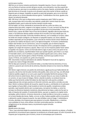 camino para muchos.
400 Pero en el mismo instante acertáronle a Sarpedón Ayante y Teucro: éste atravesó
con una flecha el lustroso correón del gran escudo, cerca del pecho; mas Zeus apartó de
su hijo las parcas, para que no sucumbiera junto a las naves; Ayante, arremetiendo, dio un
bote de lanza en el escudo: la punta no lo atravesó, pero hizo vacilar al héroe cuando se
disponía para el ataque. Sarpedón se apartó un poco del parapeto, pero no se retiró del
todo, porque en su ánimo deseaba alcanzar gloria. Y volviéndose a los licios, iguales a los
dioses, los exhortó diciendo:
409 -¡Oh licios! ¿Por qué se afloja tanto vuestro impetuoso valor? Difícil es que yo
solo, aunque haya roto la muralla y sea valiente, pueda abrir camino hasta las naves.
Ayudadme todos, pues la obra de muchos siempre resulta mejor.
413 Así habló. Los licios, temiendo la reconvención del rey, junto con éste y con
mayores bríos que antes, cargaron a los argivos; quienes, a su vez, cerraron las filas de las
falanges dentro del muro, porque era grande la acción que se les presentaba. Y ni los
bravos licios, a pesar de haber roto el muro de los dánaos, lograban abrirse paso hasta las
naves; ni los belicosos dánaos podían rechazar de la muralla a los licios desde que a la
misma se habían acercado. Como dos hombres altercan, con la medida en la mano, sobre
los lindes de campos contiguos y se disputan un pequeño espacio, así, licios y dánaos
estaban separados por los parapetos, y por cima de los mismos hacían chocar delante de
los pechos las rodelas de boyuno cuero y los ligeros broqueles. Ya muchos combatientes
habían sido heridos con el cruel bronce, unos en la espalda, que al volverse dejaron
indefensa, otros por entre el mismo escudo. Por doquiera torres y parapetos estaban
regados con sangre de troyanos y aqueos. Mas ni aun así los troyanos podían hacer volver
la espalda a los aqueos. Como una honrada obrera coge un peso y lana y los pone en los
platillos de una balanza, equilibrándolos hasta que quedan iguales, para llevar a sus hijos
el miserable salario, así el combate y la pelea andaban iguales para unos y otros, hasta
que Zeus quiso dar excelsa gloria a Héctor Priámida, el primero que asaltó el muro
aqueo. El héroe, con pujante voz, gritó a los troyanos:
440 -¡Acometed, troyanos domadores de caballos! Romped el muro de los argivos y
arrojad a las naves el fuego abrasador.
442 Así dijo para excitarlos. Escucháronlo todos; y reunidos fuéronse derechos al muro,
subieron y pasaron por encima de las almenas, llevando siempre en las manos las afiladas
lanzas.
445 Héctor cogió entonces una piedra de ancha base y aguda punta que había delante de
la puerta: dos de los más forzudos hombres del pueblo, tales como son hoy, con dificultad
hubieran podido cargarla en un carro; pero aquél la manejaba fácilmente porque el hijo
del artero Crono la volvió liviana. Bien así como el pastor lleva en una mano el vellón de
un carnero, sin que el peso lo fatigue, Héctor, alzando la piedra, la conducía hacia las
tablas que fuertemente unidas formaban las dos hojas de la alta puerta y estaban
aseguradas por dos cerrojos puestos en dirección contraria, que abría y cerraba una sola
llave. Héctor se detuvo delante de la puerta, separó los pies, y, estribando en el suelo para
que el golpe no fuese débil, arrojó la piedra al centro de aquélla: rompiéronse ambos
quiciales, cayó la piedra dentro por su propio peso, recrujieron las tablas, y, como los
cerrojos no ofrecieron bastante resistencia, desuniéronse las hojas y cada una fue por su
lado, al impulso de la piedra. El esclarecido Héctor, que por su aspecto a la rápida noche
semejaba, saltó al interior: el bronce relucía de un modo terrible en torno de su cuerpo, y
en la mano llevaba dos lanzas. Nadie, a no ser un dios, hubiera podido salirle al encuentro
y detenerlo cuando traspuso la puerta. Sus ojos brillaban como el fuego. Y volviéndose a
la turba, alentaba a los troyanos para que pasaran la muralla. Obedecieron, y mientras
unos asaltaban el muro, otros afluían a las bien construidas puertas. Los dánaos
refugiáronse en las cóncavas naves y se promovió un gran tumulto.
CANTO XIII*
Batalla junto a las naves
* Zeus, cuya voluntad dirigía los acontecimientos, abandona de momento sus planes, y Posidón
aprovecha la circunstancia para organizar la resistencia en el bando aqueo. Al sufrir la presión de los
troyanos por la izquierda y por el centro, inician el contraataque por la derecha.
 