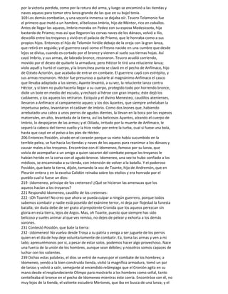 por la victoria perdida, como por la rotura del arma, y luego se encaminó a las tiendas y
naves aqueas para tomar otra lanza grande de las que en su bajel tenía.
169 Los demás combatían, y una vocería inmensa se dejaba oír. Teucro Telamonio fue
el primero que mató a un hombre, al belicoso Imbrio, hijo de Méntor, rico en caballos.
Antes de llegar los aqueos, Imbrio moraba en Pedeo con su esposa Medesicasta, hija
bastarda de Príamo; mas así que llegaron las corvas naves de los dánaos, volvió a Ilio,
descolló entre los troyanos y vivió en el palacio de Príamo, que le honraba como a sus
propios hijos. Entonces el hijo de Telamón hirióle debajo de la oreja con la gran lanza,
que retiró en seguida; y el guerrero cayó como el fresno nacido en una cumbre que desde
lejos se divisa, cuando es cortado por el bronce y vienen al suelo sus tiernas hojas. Así
cayó Imbrio, y sus armas, de labrado bronce, resonaron. Teucro acudió corriendo,
movido por el deseo de quitarle la armadura; pero Héctor le tiró una reluciente lanza;
violo aquél y hurtó el cuerpo, y la broncínea punta se clavó en el pecho de Anfímaco, hijo
de Ctéato Actorión, que acababa de entrar en combate. El guerrero cayó con estrépito, y
sus armas resonaron. Héctor fue presuroso a quitarle al magnánimo Anfímaco el casco
que llevaba adaptado a las sienes; Ayante levantó, a su vez, la reluciente lanza contra
Héctor, y si bien no pudo hacerla llegar a su cuerpo, protegido todo por horrendo bronce,
diole un bote en medio del escudo, y rechazó al héroe con gran ímpetu; éste dejó los
cadáveres, y los aqueos los retiraron. Estiquio y el divino Menesteo, caudillos atenienses,
llevaron a Anfímaco al campamento aqueo; y los dos Ayantes, que siempre anhelaban la
impetuosa pelea, levantaron el cadáver de Imbrio. Como dos leones que, habiendo
arrebatado una cabra a unos perros de agudos dientes, la llevan en la boca por los espesos
matorrales, en alto, levantada de la tierra, así los belicosos Ayantes, alzando el cuerpo de
Imbrio, lo despojaron de las armas; y el Oilíada, irritado por la muerte de Anfímaco, le
separó la cabeza del tierno cuello y la hizo rodar por entre la turba, cual si fuese una bola,
hasta que cayó en el polvo a los pies de Héctor.
206 Entonces Posidón, airado en el corazón porque su nieto había sucumbido en la
terrible pelea, se fue hacia las tiendas y naves de los aqueos para reanimar a los dánaos y
causar males a los troyanos. Encontróse con él Idomeneo, famoso por su lanza, que
volvía de acompañar a un amigo a quien sacaron del combate porque los troyanos le
habían herido en la corva con el agudo bronce. Idomeneo, una vez to hubo confiado a los
médicos, se encaminaba a su tienda, con intención de volver a la batalla. Y el poderoso
Posidón, que bate la tierra, díjole, tomando la voz de Toante, hijo de Andremón, que en
Pleurón entera y en la excelsa Calidón reinaba sobre los etolios y era honrado por el
pueblo cual si fuese un dios:
219 -¡Idomeneo, príncipe de los cretenses! ¿Qué se hicieron las amenazas que los
aqueos hacían a los troyanos?
221 Respondió Idomeneo, caudillo de los cretenses:
222 -¡Oh Toante! No creo que ahora se pueda culpar a ningún guerrero, porque todos
sabemos combatir y nadie está poseído del exánime terror, ni deja por flojedad la funesta
batalla; sin duda debe de ser grato al prepotente Cronida que los aqueos perezcan sin
gloria en esta tierra, lejos de Argos. Mas, oh Toante, puesto que siempre has sido
belicoso y sueles animar al que ves remiso, no dejes de pelear y exhorta a los demás
varones.
231 Contestó Posidón, que bate la tierra:
232 -¡Idomeneo! No vuelva desde Troya a su patria y venga a ser juguete de los perros
quien en el día de hoy deje voluntariamente de combatir. Ea, toma las armas y ven a mi
lado; apresurémonos por si, a pesar de estar solos, podemos hacer algo provechoso. Nace
una fuerza de la unión de los hombres, aunque sean débiles; y nosotros somos capaces de
luchar con los valientes.
239 Dichas estas palabras, el dios se entró de nuevo por el combate de los hombres; a
Idomeneo, yendo a la bien construida tienda, vistió la magnífica armadura, tomó un par
de lanzas y volvió a salir, semejante al encendido relámpago que el Cronión agita en su
mano desde el resplandeciente Olimpo para mostrarlo a los hombres como señal, tanto
centelleaba el bronce en el pecho de Idomeneo mientras éste corría. Encontróse con él, no
muy lejos de la tienda, el valiente escudero Meriones, que iba en busca de una lanza; y el
 