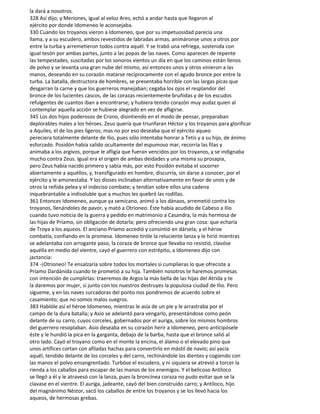 la dará a nosotros.
328 Así dijo; y Meriones, igual al veloz Ares, echó a andar hasta que llegaron al
ejército por donde Idomeneo le aconsejaba.
330 Cuando los troyanos vieron a Idomeneo, que por su impetuosidad parecía una
llama, y a su escudero, ambos revestidos de labradas armas, animáronse unos a otros por
entre la turba y arremetieron todos contra aquél. Y se trabó una refriega, sostenida con
igual tesón por ambas partes, junto a las popas de las naves. Como aparecen de repente
las tempestades, suscitadas por los sonoros vientos un día en que los caminos están llenos
de polvo y se levanta una gran nube del mismo, así entonces unos y otros vinieron a las
manos, deseando en su corazón matarse recíprocamente con el agudo bronce por entre la
turba. La batalla, destructora de hombres, se presentaba horrible con las largas picas que
desgarran la carne y que los guerreros manejaban; cegaba los ojos el resplandor del
bronce de los lucientes cascos, de las corazas recientemente bruñidas y de los escudos
refulgentes de cuantos iban a encontrarse; y hubiera tenido corazón muy audaz quien al
contemplar aquella acción se hubiese alegrado en vez de afligirse.
345 Los dos hijos poderosos de Crono, disintiendo en el modo de pensar, preparaban
deplorables males a los héroes. Zeus quería que triunfaran Héctor y los troyanos para glorificar
a Aquiles, el de los pies ligeros; mas no por eso deseaba que el ejército aqueo
pereciera totalmente delante de Ilio, pues sólo intentaba honrar a Tetis y a su hijo, de ánimo
esforzado. Posidón había salido ocultamente del espumoso mar, recorría las filas y
animaba a los argivos, porque le afligía que fueran vencidos por los troyanos, y se indignaba
mucho contra Zeus. Igual era el origen de ambas deidades y una misma su prosapia,
pero Zeus había nacido primero y sabía más, por esto Posidón evitaba el socorrer
abiertamente a aquéllos, y, transfigurado en hombre, discurría, sin darse a conocer, por el
ejército y le amonestaba. Y los dioses inclinaban alternativamente en favor de unos y de
otros la reñida pelea y el indeciso combate; y tendían sobre ellos una cadena
inquebrantable a indisoluble que a muchos les quebró las rodillas.
361 Entonces Idomeneo, aunque ya semicano, animó a los dánaos, arremetió contra los
troyanos, llenándoles de pavor, y mató a Otrioneo. Éste había acudido de Cabeso a Ilio
cuando tuvo noticia de la guerra y pedido en matrimonio a Casandra, la más hermosa de
las hijas de Príamo, sin obligación de dotarla; pero ofreciendo una gran cosa: que echaría
de Troya a los aqueos. El anciano Príamo accedió y consintió en dársela; y el héroe
combatía, confiando en la promesa. Idomeneo tiróle la reluciente lanza y le hirió mientras
se adelantaba con arrogante paso, la coraza de bronce que llevaba no resistió, clavóse
aquélla en medio del vientre, cayó el guerrero con estrépito, a Idomeneo dijo con
jactancia:
374 -¡Otrioneo! Te ensalzaría sobre todos los mortales si cumplieras lo que ofreciste a
Príamo Dardánida cuando te prometió a su hija. También nosotros te haremos promesas
con intención de cumplirlas: traeremos de Argos la más bella de las hijas del Atrida y te
la daremos por mujer, si junto con los nuestros destruyes la populosa ciudad de Ilio. Pero
sígueme, y en las naves surcadoras del ponto nos pondremos de acuerdo sobre el
casamiento; que no somos malos suegros.
383 Hablóle así el héroe Idomeneo, mientras le asía de un pie y le arrastraba por el
campo de la dura batalla; y Asio se adelantó para vengarlo, presentándose como peón
delante de su carro, cuyos corceles, gobernados por el auriga, sobre los mismos hombros
del guerrero resoplaban. Asio deseaba en su corazón herir a Idomeneo, pero anticipósele
éste y le hundió la pica en la garganta, debajo de la barba, hasta que el bronce salió al
otro lado. Cayó el troyano como en el monte la encina, el álamo o el elevado pino que
unos artífices cortan con afiladas hachas para convertirlo en mástil de navío; así yacía
aquél, tendido delante de los corceles y del carro, rechinándole los dientes y cogiendo con
las manos el polvo ensangrentado. Turbóse el escudero, y ni siquiera se atrevió a torcer la
rienda a los caballos para escapar de las manos de los enemigos. Y el belicoso Antíloco
se llegó a él y le atravesó con la lanza, pues la broncínea coraza no pudo evitar que se la
clavase en el vientre. El auriga, jadeante, cayó del bien construido carro; y Antíloco, hijo
del magnánimo Néstor, sacó los caballos de entre los troyanos y se los llevó hacia los
aqueos, de hermosas grebas.
 