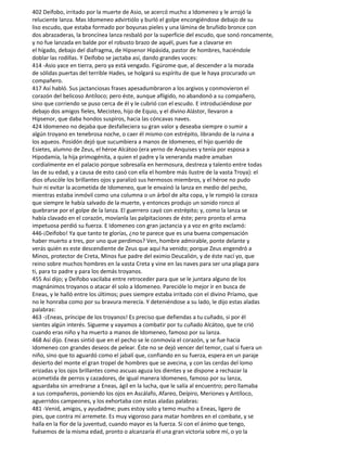 402 Deífobo, irritado por la muerte de Asio, se acercó mucho a Idomeneo y le arrojó la
reluciente lanza. Mas Idomeneo advirtiólo y burló el golpe encongiéndose debajo de su
liso escudo, que estaba formado por boyunas pieles y una lámina de bruñido bronce con
dos abrazaderas, la broncínea lanza resbaló por la superficie del escudo, que sonó roncamente,
y no fue lanzada en balde por el robusto brazo de aquél, pues fue a clavarse en
el hígado, debajo del diafragma, de Hipsenor Hipásida, pastor de hombres, haciéndole
doblar las rodillas. Y Deífobo se jactaba así, dando grandes voces:
414 -Asio yace en tierra, pero ya está vengado. Figúrome que, al descender a la morada
de sólidas puertas del terrible Hades, se holgará su espíritu de que le haya procurado un
compañero.
417 Así habló. Sus jactanciosas frases apesadumbraron a los argivos y conmovieron el
corazón del belicoso Antíloco; pero éste, aunque afligido, no abandonó a su compañero,
sino que corriendo se puso cerca de él y le cubrió con el escudo. E introduciéndose por
debajo dos amigos fieles, Mecisteo, hijo de Equio, y el divino Alástor, llevaron a
Hipsenor, que daba hondos suspiros, hacia las cóncavas naves.
424 Idomeneo no dejaba que desfalleciera su gran valor y deseaba siempre o sumir a
algún troyano en tenebrosa noche, o caer él mismo con estrépito, librando de la ruina a
los aqueos. Posidón dejó que sucumbiera a manos de Idomeneo, el hijo querido de
Esietes, alumno de Zeus, el héroe Alcátoo (era yerno de Anquises y tenía por esposa a
Hipodamía, la hija primogénita, a quien el padre y la veneranda madre amaban
cordialmente en el palacio porque sobresalía en hermosura, destreza y talento entre todas
las de su edad, y a causa de esto casó con ella el hombre más ilustre de la vasta Troya): el
dios ofuscóle los brillantes ojos y paralizó sus hermosos miembros, y el héroe no pudo
huir ni evitar la acometida de Idomeneo, que le envainó la lanza en medio del pecho,
mientras estaba inmóvil como una columna o un árbol de alta copa, y le rompió la coraza
que siempre le había salvado de la muerte, y entonces produjo un sonido ronco al
quebrarse por el golpe de la lanza. El guerrero cayó con estrépito; y, como la lanza se
había clavado en el corazón, movíanla las palpitaciones de éste; pero pronto el arma
impetuosa perdió su fuerza. E Idomeneo con gran jactancia y a voz en grito exclamó:
446-¡Deífobo! Ya que tanto te glorías, ¿no te parece que es una buena compensación
haber muerto a tres, por uno que perdimos? Ven, hombre admirable, ponte delante y
verás quién es este descendiente de Zeus que aquí ha venido; porque Zeus engendró a
Minos, protector de Creta, Minos fue padre del eximio Deucalión, y de éste nací yo, que
reino sobre muchos hombres en la vasta Creta y vine en las naves para ser una plaga para
ti, para to padre y para los demás troyanos.
455 Así dijo; y Deífobo vacilaba entre retroceder para que se le juntara alguno de los
magnánimos troyanos o atacar él solo a Idomeneo. Parecióle lo mejor ir en busca de
Eneas, y le halló entre los últimos; pues siempre estaba irritado con el divino Príamo, que
no le honraba como por su bravura merecía. Y deteniéndose a su lado, le dijo estas aladas
palabras:
463 -¡Eneas, príncipe de los troyanos! Es preciso que defiendas a tu cuñado, si por él
sientes algún interés. Sígueme y vayamos a combatir por tu cuñado Alcátoo, que te crió
cuando eras niño y ha muerto a manos de Idomeneo, famoso por su lanza.
468 Así dijo. Eneas sintió que en el pecho se le conmovía el corazón, y se fue hacia
Idomeneo con grandes deseos de pelear. Éste no se dejó vencer del temor, cual si fuera un
niño, sino que to aguardó como el jabalí que, confiando en su fuerza, espera en un paraje
desierto del monte el gran tropel de hombres que se avecina, y con las cerdas del lomo
erizadas y los ojos brillantes como ascuas aguza los dientes y se dispone a rechazar la
acometida de perros y cazadores, de igual manera Idomeneo, famoso por su lanza,
aguardaba sin arredrarse a Eneas, ágil en la lucha, que le salía al encuentro; pero llamaba
a sus compañeros, poniendo los ojos en Ascálafo, Afareo, Deípiro, Meriones y Antíloco,
aguerridos campeones, y los exhortaba con estas aladas palabras:
481 -Venid, amigos, y ayudadme; pues estoy solo y temo mucho a Eneas, ligero de
pies, que contra mí arremete. Es muy vigoroso para matar hombres en el combate, y se
halla en la flor de la juventud, cuando mayor es la fuerza. Si con el ánimo que tengo,
fuésemos de la misma edad, pronto o alcanzaría él una gran victoria sobre mí, o yo la
 