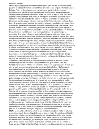 alcanzana sobre él.
487 Así dijo; y todos con el mismo ánimo en el pecho y los escudos en los hombros se
pusieron al lado de Idomeneo. También Eneas exhortaba a sus amigos, echando la vista a
Deífobo, Paris y el divino Agenor, que eran asimismo capitanes de los troyanos.
Inmediatamente marcharon las tropas detrás de los jefes, como las ovejas siguen al
carnero cuando después del pasto van a beber, y el pastor se regocija en el alma; así se
alegró el corazón de Eneas en el pecho, al ver el grupo de hombres que tras él seguía.
496 Pronto trabaron alrededor del cadaver de Alcátoo un combate cuerpo a cuerpo,
blandiendo grandes picas; y el bronce resonaba de horrible modo en los pechos al darse
botes de lanza los unos a los otros. Dos hombres belicosos y señalados entre todos, Eneas
a Idomeneo, iguales a Ares, deseaban herirse recíprocamente con el cruel bronce. Eneas
arrojó el primero la lanza a Idomeneo; pero, como éste la viera venir, evitó el golpe: la
broncínea punta clavóse en tierra, vibrando, y el arma fue echada en balde por el robusto
brazo. Idomeneo hundió la suya en el vientre de Enómao y el bronce rompió la
concavidad de la coraza y desgarró las entrañas: el troyano, caído en el polvo, asió el
suelo con las manos. Acto continuo, Idomeneo arrancó del cadaver la ingente lanza, pero
no le pudo quitar de los hombros la magnífica armadura, porque estaba abrumado por los
tiros. Como ya no tenía seguridad en sus pies para recobrar la lanza que había arrojado, ni
para librarse de la que le arrojasen, evitaba la cruel muerte combatiendo a pie firme; y, no
pudiendo tampoco huir con ligereza, retrocedía paso a paso. Deífobo, que constantemente
le odiaba, le tiró la lanza reluciente y erró el golpe, pero hirió a Ascálafo, hijo de Enialio;
la impetuosa lanza se clavó en la espalda, y el guerrero, caído en el polvo, asió el suelo
con las manos. Y el ruidoso y robusto Ares no se enteró de que su hijo hubiese
sucumbido en el duro combate porque se hallaba detenido en la cumbre del Olimpo,
debajo de áureas nubes, con otros dioses inmortales por la voluntad de Zeus, el cual no
permitía que intervinieran en la batalla.
526 La pelea cuerpo a cuerpo se encendió entonces en torno de Ascálafo, a quien
Deífobo logró quitar el reluciente casco, pero Meriones, igual al veloz Ares, dio a
Deífobo una lanzada en el brazo y le hizo soltar el casco con agujeros a guisa de ojos, que
cayó al suelo produciendo ronco sonido. Meriones, abalanzándose a Deífobo con la
celeridad del buitre, arrancóle la impetuosa lanza de la parte superior del brazo y
retrocedió hasta el grupo de sus amigos. A Deífobo sacóle del horrísono combate su
hermano carnal Polites: abrazándole por la cintura, to condujo adonde tenía los rápidos
corceles con el labrado carro, que estaban algo distantes de la lucha y del combate,
gobernados por un auriga. Ellos llevaron a la ciudad al héroe, que se sentía agotado, daba
hondos suspiros y le manaba sangre de la herida que en el brazo acababa de recibir.
540 Los demás combatían y alzaban una gritería inmensa. Eneas, acometiendo a Afareo
Caletórida, que contra él venía, hirióle en la garganta con la aguda lanza: la cabeza se
inclinó a un lado, arrastrando el casco y el escudo, y la muerte destructora rodeó al
guerrero. Antíloco, como advirtiera que Toón volvía pie atrás, arremetió contra él y le
hirió: cortóle la vena que, corriendo por el dorso, llega hasta el cuello, y el troyano cayó
de espaldas en el polvo y tendía los brazos a los compañeros queridos. Acudió Antíloco y
le quitó de los hombros la armadura, mirando a todos lados, mientras los troyanos iban
cercándole ya por éste, ya por aquel lado, a intentaban herirle; mas el ancho y labrado
escudo paró los golpes, y ni aun consiguieron rasguñar la tierna piel del héroe con el
cruel bronce, porque Posidón, que bate la tierra, defendió al hijo de Néstor contra los
muchos tiros. Antíloco no se apartaba nunca de los enemigos, sino que se agitaba en
medio de ellos; su lanza, lamas ociosa, siempre vibrante, se volvía a todas partes, y él
pensaba en su mente si la arrojaría a alguien, o acometería de cerca.
560 No se le ocultó a Adamante Asíada lo que Antíloco meditaba en medio de la turba;
y, acercándosele, le dio con el agudo bronce un bote en medio del escudo; pero Posidón,
el de cerúlea cabellera, no permitió que quitara la vida a Antíloco, a hizo vano el golpe
rompiendo la lanza en dos partes, una de las cuales quedó clavada en el escudo, como
estaca consumida por el fuego, y la otra cayó al suelo. Adamante retrocedió hacia el
grupo de sus amigos, para evitar la muerte; pero Meriones corrió tras él y arrojóle la
lanza, que penetró por entre el ombligo y las partes verendas, donde son muy peligrosas
 