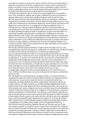 las heridas que reciben en la guerra los míseros mortales. Allí, pues, se hundió la lanza, y
Adamante, cayendo encima de ella, se agitaba como un buey a quien los pastores han
atado en el monte con recias cuerdas y llevan contra su voluntad; así aquél, al sentirse
herido, se agitó algún tiempo, que no fue de larga duración porque Meriones se le acercó,
arrancóle la lanza del cuerpo y las tinieblas velaron los ojos del guerrero.
576 Héleno dio a Deípiro un tajo en una sien con su gran espada tracia, y le rompió el
casco. Éste, sacudido por el golpe, cayó al suelo, y rodando fue a parar a los pies de un
guerrero aqueo que to alzó de tierra. A Deípiro tenebrosa noche le cubrió los ojos.
581 Gran pesar sintió por ello el Atrida Menelao, valiente en el combate; y, blandiendo
la aguda lanza, arremetió, amenazador, contra el héroe y príncipe Héleno, quien, a su vez,
armó el arco. Ambos fueron a encontrarse, deseosos el uno de alcanzar al contrario con la
aguda lanza, y el otro de herir a su enemigo con una flecha arrojada por el arco. El
Priámida dio con la saeta en el pecho de Menelao, donde la coraza presentaba una
concavidad; pero la cruel flecha fue rechazada y voló a otra parte. Como en la espaciosa
era saltan del bieldo las negruzcas habas o los garbanzos al soplo sonoro del viento y al
impulso del aventador, de igual modo, la amarga flecha, repelida por la coraza del
glorioso Menelao, voló a to lejos. Por su parte Menelao Atrida, valiente en la pelea, hirió
a Héleno en la mano en que llevaba el pulimentado arco: la broncínea lanza atravesó la
palma y penetró en el arco. Héleno retrocedió hasta el grupo de sus amigos, para evitar la
muerte; y su mano, colgando, arrastraba el asta de fresno. El magnánimo Agenor se la
arrancó y le vendó la mano con una honda de lana de oveja, bien tejida, que les facilitó el
escudero del pastor de hombres.
601 Pisandro embistió al glorioso Menelao. El hado funesto le llevaba al fin de su vida,
empujándole para que fuese vencido por ti, oh Menelao, en la terrible pelea. Así que entrambos
se hallaron frente a frente, acometiéronse, y el Atrida erró el golpe porque la
lanza se le desvió; Pisandro dio un bote en el escudo del glorioso Menelao, pero no pudo
atravesar el bronce: resistió el ancho escudo y quebróse la lanza por el asta cuando aquél
se regocijaba en su corazón con la esperanza de salir victorioso. Pero el Atrida desnudó la
espada guarnecida de argénteos clavos y asaltó a Pisandro, quien, cubriéndose con el
escudo, aferró una hermosa hacha, de bronce labrado, provista de un largo y liso mango
de madera de olivo. Acometiéronse, y Pisandro dio un golpe a Menelao en la cimera del
yelmo, adornado con crines de caballo, debajo del penacho; y Menelao hundió su espada
en la frente del troyano, encima de la nariz: crujieron los huesos, y los ojos,
ensangrentados, cayeron en el polvo, a los pies del guerrero, que se encorvó y vino a
tierra. El Atrida, poniéndole el pie en el pecho, le despojó de la armadura; y, blasonando
del triunfo, dijo:
620 -¡Así dejaréis las naves de los aqueos, de ágiles corceles, oh troyanos soberbios a
insaciables de la pelea horrenda! No os basta haberme inferido una vergonzosa afrenta,
infames perros, sin que vuestro corazón temiera la ira terrible del tonante Zeus
hospitalario, que algún día destruirá vuestra ciudad excelsa. Os llevasteis, además de
muchas riquezas, a mi legítima esposa, que os había recibido amigablemente; y ahora
deseáis arrojar el destructor fuego en las naves surcadoras del ponto, y dar muerte a los
héroes aqueos; pero quizás os hagamos renunciar al combate, aunque tan enardecidos os
mostréis. ¡Padre Zeus! Dicen que superas en inteligencia a los demás dioses y hombres, y
todo esto procede de ti. ¿Cómo favoreces a los troyanos, a esos hombres insolentes, de
espíritu siempre perverso, y que nunca se pueden hartar de la guerra a todos tan funesta?
De todo llega el hombre a saciarse: del sueño, del amor, del dulce canto y de la agradable
danza, cosas más apetecibles que la pelea; pero los troyanos no se cansan de combatir.
640 En diciendo esto, el eximio Menelao quitóle al cadáver la ensangrentada armadura;
y, entregándola a sus amigos, volvió a pelear entre los combatientes delanteros.
643 Entonces le salió al encuentro Harpalión, hijo del rey Pilémenes, que fue a Troya
con su padre a combatir y no había de volver a la patria tierra: el troyano dio un bote de
lanza en medio del escudo del Atrida, pero no pudo atravesar el bronce y retrocedió hacia
el grupo de sus amigos para evitar la muerte, mirando a todos lados, no fuera alguien a
herirlo con el bronce. Mientras él se iba, Meriones le asestó el arco, y la broncínea saeta
se hundió en la nalga derecha del troyano, atravesó la vejiga por debajo del hueso y salió
 