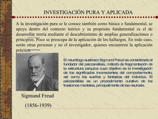 INVESTIGACIÓN PURA Y APLICADA A la investigación pura  se le conoce también como básica o fundamental, se apoya dentro del contexto teórico y su propósito fundamental es el de desarrollar teoría mediante el descubrimiento de amplias generalizaciones o principios. Poco se preocupa de la aplicación de los hallazgos. En todo caso, serán otras personas y no el investigador, quienes encuentren la aplicación práctica. Culver Pictures Sigmund Freud El neurólogo austriaco Sigmund Freud es considerado el fundador del psicoanálisis, método de fragmentación de la estructura psíquica cuyo objetivo es la investigación de los significados inconscientes del comportamiento, así como los sueños y fantasías del individuo. El psicoanálisis es un procedimiento curativo de los trastornos mentales, principalmente de las neurosis. Sigmund Freud (1856-1939) 