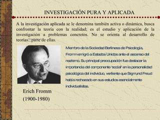 INVESTIGACIÓN PURA Y APLICADA A la investigación aplicada  se le denomina también activa o dinámica, busca confrontar la teoría con la realidad; es el estudio y aplicación de la investigación a problemas concretos. No se orienta al desarrollo de teorías...parte de ellas. Globe Photos, Inc. Erich Fromm Miembro de la Sociedad Berlinesa de Psicología, Fromm emigró a Estados Unidos ante el ascenso del nazismo. Su principal preocupación fue destacar la importancia del componente 'social' en la personalidad psicológica del individuo, vertiente que Sigmund Freud había rechazado en sus estudios esencialmente individualistas. Erich Fromm (1900-1980) 