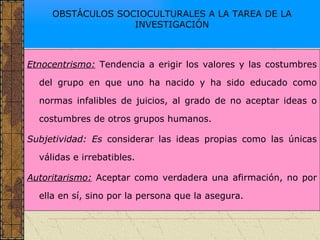 OBSTÁCULOS SOCIOCULTURALES A LA TAREA DE LA INVESTIGACIÓN Etnocentrismo:  Tendencia a erigir los valores y las costumbres del grupo en que uno ha nacido y ha sido educado como normas infalibles de juicios, al grado de no aceptar ideas o costumbres de otros grupos humanos. Subjetividad: Es  considerar las ideas propias como las únicas válidas e irrebatibles. Autoritarismo:  Aceptar como verdadera una afirmación, no por ella en sí, sino por la persona que la asegura. 