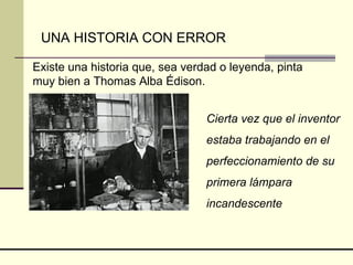 Existe una historia que, sea verdad o leyenda, pinta muy bien a Thomas Alba Édison. UNA HISTORIA CON ERROR Cierta vez que el inventor estaba trabajando en el perfeccionamiento de su primera lámpara incandescente 