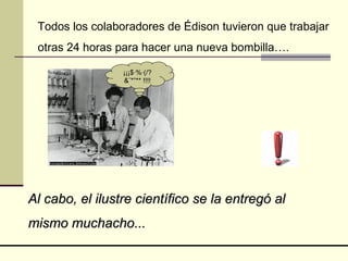 Todos los colaboradores de Édison tuvieron que trabajar otras 24 horas para hacer una nueva bombilla…. Al cabo, el ilustre científico se la entregó al mismo muchacho... ¡¡¡$·%·(/?&¨*”** !!!! 