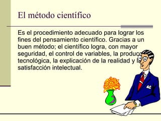 El método científico Es el procedimiento adecuado para lograr los fines del pensamiento científico. Gracias a un buen método; el científico logra, con mayor seguridad, el control de variables, la producción tecnológica, la explicación de la realidad y la satisfacción intelectual.   