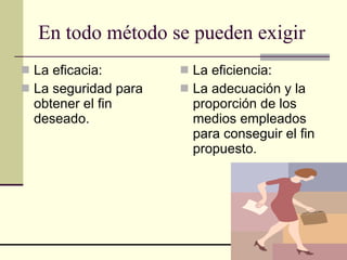 En todo método se pueden exigir La eficacia: La seguridad para obtener el fin deseado. La eficiencia: La adecuación y la proporción de los medios empleados para conseguir el fin propuesto. 