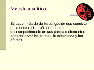 Método analítico Es aquel método de investigación que consiste en la desmembración de un todo, descomponiéndolo en sus partes o elementos para observar las causas, la naturaleza y los efectos.  