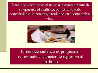 El método sintético es progresivo, reservando el carácter de regresivo al analítico. El método sintético es el necesario complemento de su opuesto, el analítico, por lo tanto todo conocimiento se construye teniendo en cuenta ambas vías.  