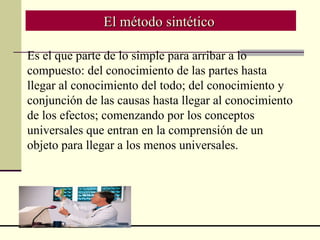 El método sintético  Es el que parte de lo simple para arribar a lo compuesto: del conocimiento de las partes hasta llegar al conocimiento del todo; del conocimiento y conjunción de las causas hasta llegar al conocimiento de los efectos; comenzando por los conceptos universales que entran en la comprensión de un objeto para llegar a los menos universales.   