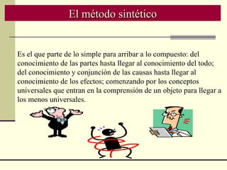 El método sintético Es el que parte de lo simple para arribar a lo compuesto: del conocimiento de las partes hasta llegar al conocimiento del todo; del conocimiento y conjunción de las causas hasta llegar al conocimiento de los efectos; comenzando por los conceptos universales que entran en la comprensión de un objeto para llegar a los menos universales.   