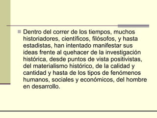 Dentro del correr de los tiempos, muchos historiadores, científicos, filósofos, y hasta estadistas, han intentado manifestar sus ideas frente al quehacer de la investigación histórica, desde puntos de vista positivistas, del materialismo histórico, de la calidad y cantidad y hasta de los tipos de fenómenos humanos, sociales y económicos, del hombre en desarrollo.  