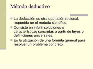 Método deductivo   La deducción es otra operación racional, requerida en el método científico.  Consiste en inferir soluciones o características concretas a partir de leyes o definiciones universales.  Es la utilización de una fórmula general para resolver un problema concreto.  