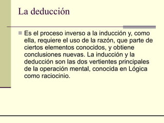 La deducción Es el proceso inverso a la inducción y, como ella, requiere el uso de la razón, que parte de ciertos elementos conocidos, y obtiene conclusiones nuevas. La inducción y la deducción son las dos vertientes principales de la operación mental, conocida en Lógica como raciocinio. 