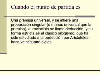 Cuando el punto de partida es Una premisa universal, y se infiere una proposición singular (o menos universal que la premisa), el raciocinio se llama deducción, y su forma estricta es el clásico silogismo, que ha sido estudiado a la perfección por Aristóteles, hace veinticuatro siglos.  