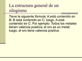 La estructura general de un silogismo Tiene la siguiente fórmula: A está contenido en B; B está contenido en C; luego, A está contenido en C. Por ejemplo: Todos los metales tienen valencia positiva; el oro es un metal; luego, el oro tiene valencia positiva. 