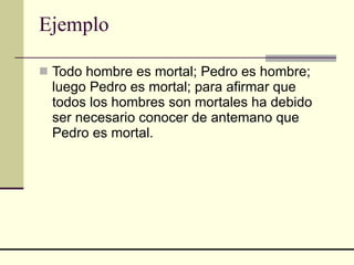 Ejemplo  Todo hombre es mortal; Pedro es hombre; luego Pedro es mortal; para afirmar que todos los hombres son mortales ha debido ser necesario conocer de antemano que Pedro es mortal. 