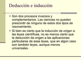 Deducción e inducción Son dos procesos inversos y complementarios. Las ciencias no pueden prescindir de ninguno de estos dos tipos de razonamiento.  Si bien es cierto que la inducción da origen a las leyes científicas, no es menos cierto que la deducción da origen a las aplicaciones particulares de esas leyes, que en algún caso son también leyes, aunque menos universales.  