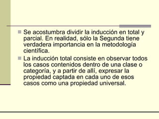 Se acostumbra dividir la inducción en total y parcial. En realidad, sólo la Segunda tiene verdadera importancia en la metodología científica.  La inducción total consiste en observar todos los casos contenidos dentro de una clase o categoría, y a partir de allí, expresar la propiedad captada en cada uno de esos casos como una propiedad universal.  