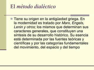 El  método dialéctico Tiene su origen en la antigüedad griega. En la modernidad es tratado por  Marx, Engels, Lenin y otros;  los mismos que determinan sus caracteres generales, que constituyen una síntesis de su desarrollo histórico. Su esencia está determinada por las fuentes teóricas y científicas y por las categorías fundamentales del movimiento, del espacio y del tiempo  