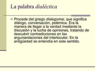 La palabra  dialéctica Procede del griego  dialegomai,  que significa  diálogo,  conversación, polémica. Era la manera de llegar a la verdad mediante la discusión y la lucha de opiniones, tratando de descubrir contradicciones en las argumentaciones del interlocutor. En la antigüedad se entendía en este sentido. 