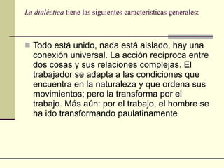 La dialéctica  tiene las siguientes características generales:  Todo está unido, nada está aislado, hay una conexión universal. La acción recíproca entre dos cosas y sus relaciones complejas. El trabajador se adapta a las condiciones que encuentra en la naturaleza y que ordena sus movimientos; pero la transforma por el trabajo. Más aún: por el trabajo, el hombre se ha ido transformando paulatinamente  