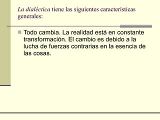 La dialéctica  tiene las siguientes características generales: Todo cambia. La realidad está en constante transformación. El cambio es debido a la lucha de fuerzas contrarias en la esencia de las cosas.  