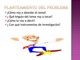 ¿Cómo voy a abordar el tema? ¿ Qué Angulo del tema voy a tocar? ¿Cómo lo voy a decir? ¿ Con qué instrumentos de investigación? 