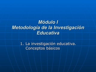 Módulo I Metodología de la Investigación Educativa La investigación educativa. Conceptos básicos 