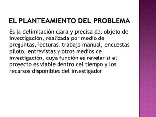 Es la delimitación clara y precisa del objeto de investigación, realizada por medio de preguntas, lecturas, trabajo manual, encuestas piloto, entrevistas y otros medios de investigación, cuya función es revelar si el proyecto es viable dentro del tiempo y los recursos disponibles del investigador 