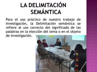 Para el uso práctico de nuestro trabajo de investigación, la Delimitación semántica se refiere al uso correcto del significado de las palabras en la elección del tema o en el objeto de investigación. 