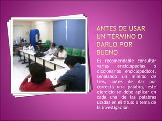 Es recomendable consultar varias enciclopedias o diccionarios enciclopédicos, señalando un mínimo de tres, antes de dar por correcta una palabra, este ejercicio se debe aplicar en cada una de las palabras usadas en el título o tema de la investigación 