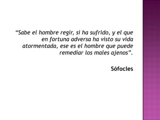 “ Sabe el hombre regir, si ha sufrido, y el que en fortuna adversa ha visto su vida atormentada, ese es el hombre que puede remediar los males ajenos”. Sófocles 