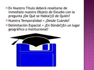 En Nuestro Título deberá resaltarse de inmediato nuestro Objeto de Estudio con la pregunta ¿De Qué se Habla?¿O de Quién? Nuestra Temporalidad = ¿Desde Cuándo? Delimitación Espacial = ¿En Dónde?¿En un lugar geográfico o Institucional? 