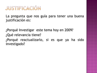 La pregunta que nos guía para tener una buena justificación es:  ¿Porqué Investigar  este tema hoy en 2009?  ¿Qué relevancia tiene? ¿Porqué reactualizarlo, si es que ya ha sido investigado? 