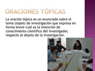 La oración tòpica es un enunciado sobre el tema (topos) de investigación que expresa en forma breve cuál es la intención de conocimiento científico del investigador, respecto al objeto de la investigación. 