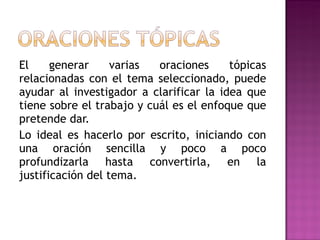 El generar varias oraciones tópicas relacionadas con el tema seleccionado, puede ayudar al investigador a clarificar la idea que tiene sobre el trabajo y cuál es el enfoque que pretende dar. Lo ideal es hacerlo por escrito, iniciando con una oración sencilla y poco a poco profundizarla hasta convertirla, en la justificación del tema. 