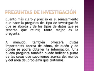 Cuanto más claro y preciso es el señalamiento que hace la pregunta del tipo de investigación que se aborda y de los tipos de datos que se tendrán que reunir, tanto mejor es la pregunta.  A menudo, también ofrecerá pistas importantes acerca de cómo, de quién y de dónde se podrá obtener la información. Una buena pregunta también puede indicar algunas de las cosas que suponemos acerca del mundo y del área del problema que tratamos.  