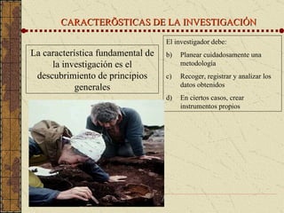CARACTERÍSTICAS DE LA INVESTIGACIÓN La característica fundamental de la investigación es el descubrimiento de principios generales El investigador debe: Planear cuidadosamente una metodología Recoger, registrar y analizar los datos obtenidos En ciertos casos, crear instrumentos propios 