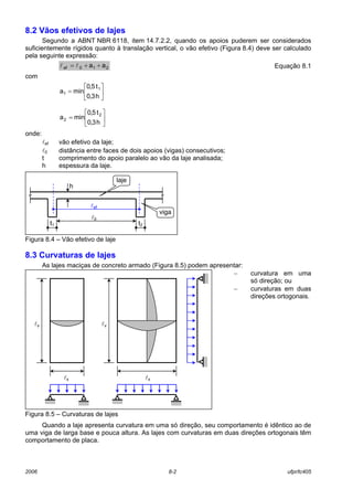 2006 8-2 ufpr/tc405
8.2 Vãos efetivos de lajes
Segundo a ABNT NBR 6118, item 14.7.2.2, quando os apoios puderem ser considerados
suficientemente rígidos quanto à translação vertical, o vão efetivo (Figura 8.4) deve ser calculado
pela seguinte expressão:
210ef aa ++= ll Equação 8.1
com






=






=
h3,0
t5,0
mina
h3,0
t5,0
mina
2
2
1
1
onde:
lef vão efetivo da laje;
l0 distância entre faces de dois apoios (vigas) consecutivos;
t comprimento do apoio paralelo ao vão da laje analisada;
h espessura da laje.
Figura 8.4 – Vão efetivo de laje
8.3 Curvaturas de lajes
As lajes maciças de concreto armado (Figura 8.5) podem apresentar:
− curvatura em uma
só direção; ou
− curvaturas em duas
direções ortogonais.
Figura 8.5 – Curvaturas de lajes
Quando a laje apresenta curvatura em uma só direção, seu comportamento é idêntico ao de
uma viga de larga base e pouca altura. As lajes com curvaturas em duas direções ortogonais têm
comportamento de placa.
h
t2t1
l0
lef
laje
viga
ly
lx
ly
lx
 