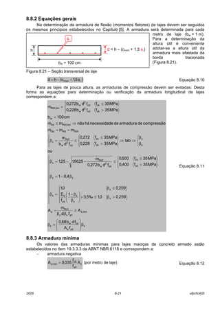 2006 8-21 ufpr/tc405
8.8.2 Equações gerais
Na determinação da armadura de flexão (momentos fletores) de lajes devem ser seguidos
os mesmos princípios estabelecidos no Capítulo [5]. A armadura será determinada para cada
metro de laje (bw = 1 m).
Para a determinação da
altura útil é conveniente
adotar-se a altura útil da
armadura mais afastada da
borda tracionada
(Figura 8.21).
Figura 8.21 – Seção transversal de laje
( )lφ+−= 5,1chd nom Equação 8.10
Para as lajes de pouca altura, as armaduras de compressão devem ser evitadas. Desta
forma as equações para determinação ou verificação da armadura longitudinal de lajes
correspondem a:
x
yds
cdw
s
min,s
ydsz
1Rd
s
x
x
x
yd
s
x
s
xz
ck
ck
cd
2
w
1Rd
x
s
z
ck
ck
cd
2
w
1Rd
c
1RdRdSd
lim,1RdSd
w
ckcd
2
w
ckcd
2
w
lim,1Rd
fA
fdb68,0
A
fd
m
A
259,00,1‰5,3
1
f
E
259,00,1
4,01
MPa35f400,0
MPa35f500,0
fdb272,0
m
5625,125,1
ou
tab
MPa35f228,0
MPa35f272,0
fdb
m
mmm
compressãodearmaduradeenecessidadhánãomm
cm100b
MPa35ffdb228,0
MPa35ffdb272,0
m
β








=β
≥
ββ
=


















>β≤×





β
β−
≤β
=β
β−=β




>
≤
≤−−=β











β
β
⇒⇒
>
≤
≤=β
==
⇒≤
=




>
≤
=
Equação 8.11
8.8.3 Armadura mínima
Os valores das armaduras mínimas para lajes maciças de concreto armado estão
estabelecidos no item 19.3.3.3 da ABNT NBR 6118 e correspondem a:
− armadura negativa
c
yd
cd
min,s A
f
f
035,0A = (por metro de laje) Equação 8.12
h d = h – (cnom + 1,5 φl)
bw = 100 cm
φl
 