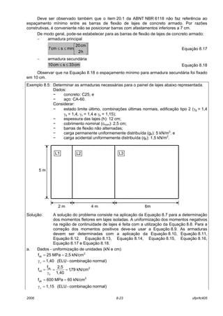 2006 8-23 ufpr/tc405
Deve ser observado também que o item 20.1 da ABNT NBR 6118 não faz referência ao
espaçamento mínimo entre as barras de flexão de lajes de concreto armado. Por razões
construtivas, é conveniente não se posicionar barras com afastamentos inferiores a 7 cm.
De modo geral, pode-se estabelecer para as barras de flexão de lajes de concreto armado:
− armadura principal






≤≤
h2
cm20
minscm7 Equação 8.17
− armadura secundária
cm33scm10 ≤≤ Equação 8.18
Observar que na Equação 8.18 o espaçamento mínimo para armadura secundária foi fixado
em 10 cm.
Exemplo 8.5: Determinar as armaduras necessárias para o painel de lajes abaixo representada.
Dados:
− concreto: C25; e
− aço: CA-60.
Considerar:
− estado limite último, combinações últimas normais, edificação tipo 2 (γg = 1,4
γq = 1,4, γc = 1,4 e γs = 1,15);
− espessura das lajes (h): 12 cm;
− cobrimento nominal (cnom): 2,5 cm;
− barras de flexão não alternadas;
− carga permanente uniformemente distribuída (gk): 5 kN/m2
: e
− carga acidental uniformemente distribuída (qk): 1,5 kN/m2
.
Solução: A solução do problema consiste na aplicação da Equação 8.7 para a determinação
dos momentos fletores em lajes isoladas. A uniformização dos momentos negativos
na região de continuidade de lajes é feita com a utilização da Equação 8.8. Para a
correção dos momentos positivos deve-se usar a Equação 8.9. As armaduras
devem ser determinadas com a aplicação da Equação 8.10, Equação 8.11,
Equação 8.12, Equação 8.13, Equação 8.14, Equação 8.15, Equação 8.16,
Equação 8.17 e Equação 8.18.
a. Dados - uniformização de unidades (kN e cm)
2
ck kN/cm2,5MPa25f ==
normal)combinação-(ELU1,40=γc
2
c
ck
cd kN/cm79,1
1,40
2,5f
f ==
γ
=
2
yk kN/cm60MPa600f ==
normal)combinação-(ELU1,15=γs
5 m
6m4 m2 m
L1 L2 L3
 